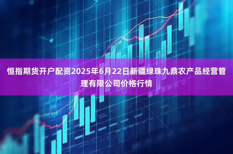 恒指期货开户配资2025年6月22日新疆绿珠九鼎农产品经营管理有限公司价格行情