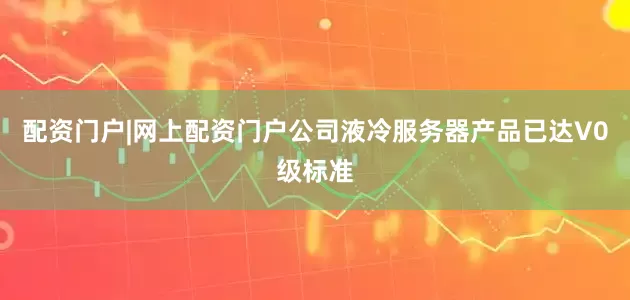 配资门户|网上配资门户公司液冷服务器产品已达V0级标准