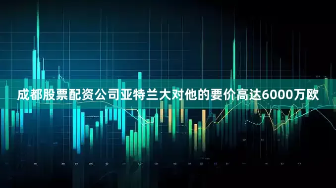成都股票配资公司亚特兰大对他的要价高达6000万欧