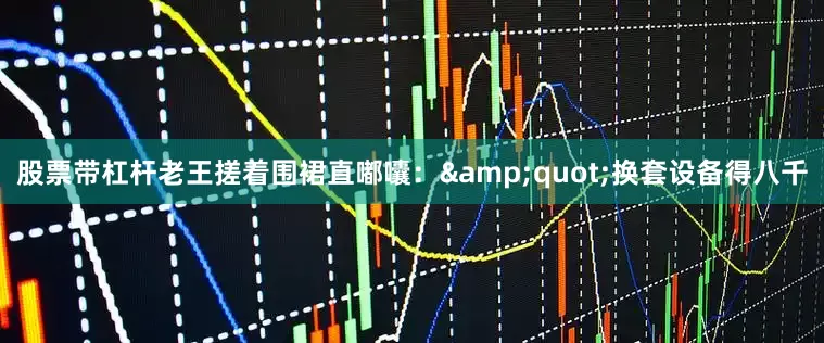 股票带杠杆老王搓着围裙直嘟囔：&quot;换套设备得八千