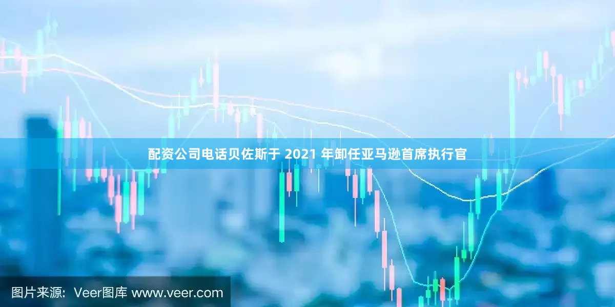 配资公司电话　　贝佐斯于 2021 年卸任亚马逊首席执行官