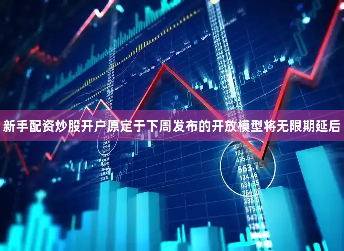 新手配资炒股开户原定于下周发布的开放模型将无限期延后