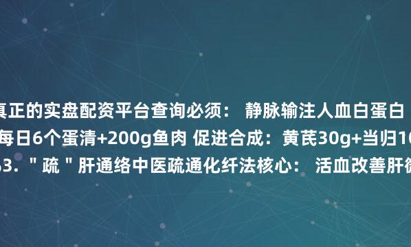 真正的实盘配资平台查询必须： 静脉输注人血白蛋白（每周2-3次） 食补：每日6个蛋清+200g鱼肉 促进合成：黄芪30g+当归10g煎服展开剩余36%3. ＂疏＂肝通络中医疏通化纤法核心： 活血改善肝微循环 软坚散结 专消顽固腹水4. ＂衡＂电解质利尿治疗易导致： 低钾（＜3.5mmol/L）→ 补香蕉、橙汁 低钠（＜135mmol/L）→ 限水利尿 每日记录尿量+每周查血生化5. ＂固＂本防复 