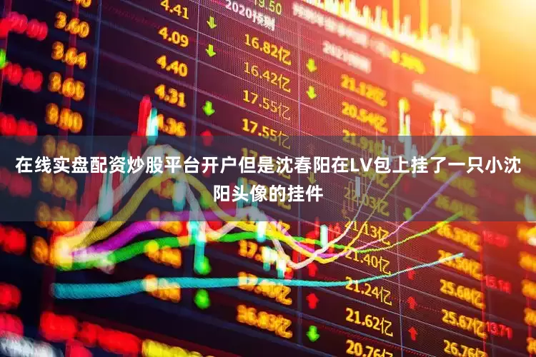 在线实盘配资炒股平台开户但是沈春阳在LV包上挂了一只小沈阳头像的挂件