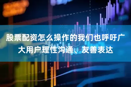 股票配资怎么操作的我们也呼吁广大用户理性沟通、友善表达