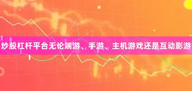 炒股杠杆平台无论端游、手游、主机游戏还是互动影游